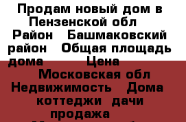 Продам новый дом в Пензенской обл. › Район ­ Башмаковский район › Общая площадь дома ­ 120 › Цена ­ 4 200 000 - Московская обл. Недвижимость » Дома, коттеджи, дачи продажа   . Московская обл.